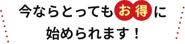 今ならとってもお得に始められます！